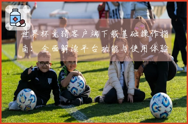 世界杯竞猜客户端下载基础操作指南：全面解读平台功能与使用体验