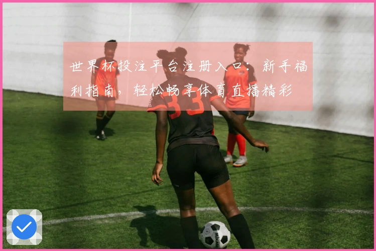 世界杯投注平台注册入口:新手福利指南,轻松畅享体育直播精彩