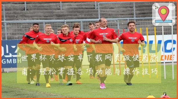 世界杯买球安卓下载网页版使用指南：轻松掌握各项功能与操作技巧